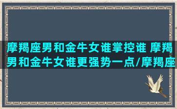 摩羯座男和金牛女谁掌控谁 摩羯男和金牛女谁更强势一点/摩羯座男和金牛女谁掌控谁 摩羯男和金牛女谁更强势一点-我的网站